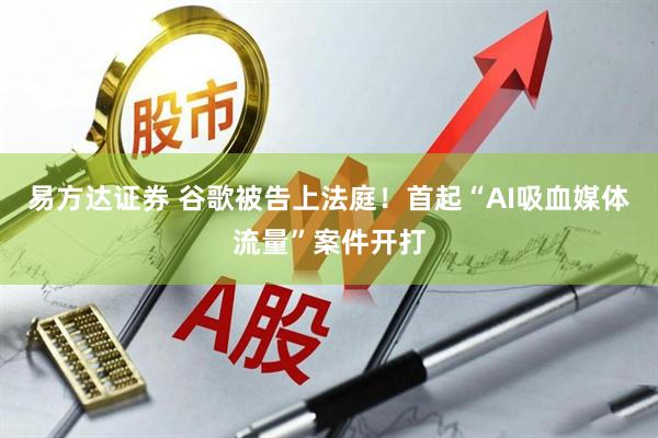 易方达证券 谷歌被告上法庭！首起“AI吸血媒体流量”案件开打