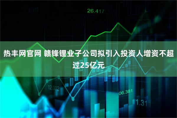 热丰网官网 赣锋锂业子公司拟引入投资人增资不超过25亿元
