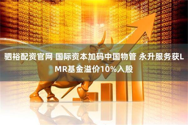 驷裕配资官网 国际资本加码中国物管 永升服务获LMR基金溢价10%入股