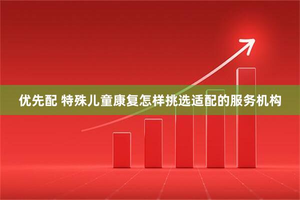 优先配 特殊儿童康复怎样挑选适配的服务机构