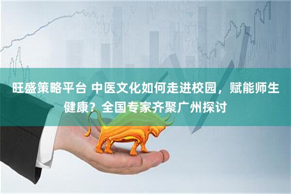 旺盛策略平台 中医文化如何走进校园，赋能师生健康？全国专家齐聚广州探讨