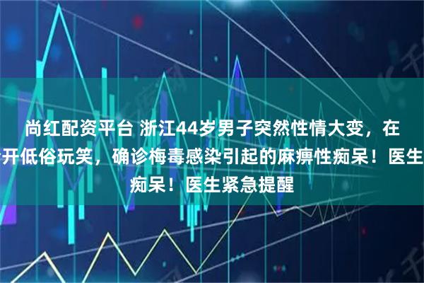尚红配资平台 浙江44岁男子突然性情大变，在工作场合开低俗玩笑，确诊梅毒感染引起的麻痹性痴呆！医生紧急提醒